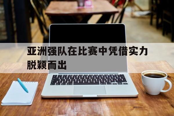 亚洲强队在比赛中凭借实力脱颖而出